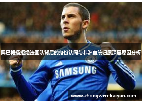 奥巴梅扬拒绝法国队背后的身份认同与非洲血统归属深层原因分析