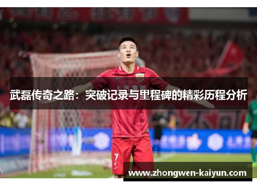 武磊传奇之路：突破记录与里程碑的精彩历程分析