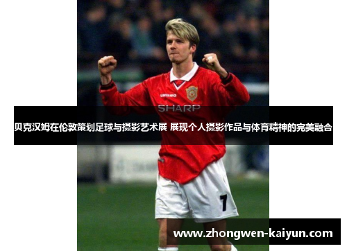 贝克汉姆在伦敦策划足球与摄影艺术展 展现个人摄影作品与体育精神的完美融合